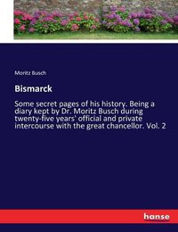 Cover image for Bismarck: Some secret pages of his history. Being a diary kept by Dr. Moritz Busch during twenty-five years' official and private intercourse with the great chancellor. Vol. 2