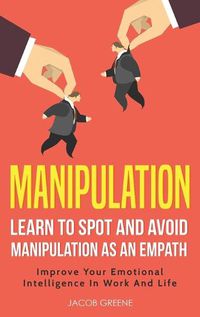 Cover image for Manipulation: Learn To Spot and Avoid Manipulation As An Empath: Improve Your Emotional Intelligence In Work And Life: Learn To Spot and Avoid Manipulation As An Empath: