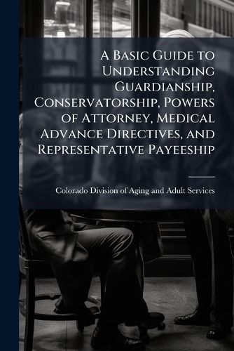 Cover image for A Basic Guide to Understanding Guardianship, Conservatorship, Powers of Attorney, Medical Advance Directives, and Representative Payeeship