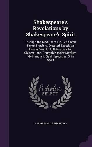 Shakespeare's Revelations by Shakespeare's Spirit: Through the Medium of His Pen Sarah Taylor Shatford, Dictated Exactly as Herein Found. No Illiteracies, No Obliterations, Chargable to the Medium. My Hand and Seal Hereon. W. S. in Spirit