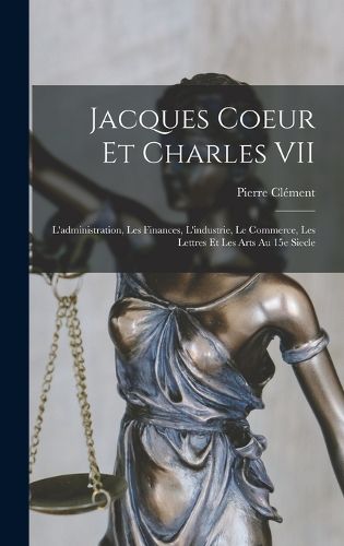Cover image for Jacques Coeur et Charles VII; l'administration, les finances, l'industrie, le commerce, les lettres et les arts au 15e siecle