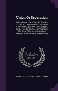 Cover image for Union or Separation: Written Some Years Since by the REV. Dr. Tucker, ... and Now First Published in This Tract Upon the Same Subject. by the REV. Dr. Clarke, ... in This Work, the Great Objections Urged at a Meeting of the Irish Bar, Are Distinctly