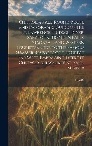 Cover image for Chisholm's All-round Route and Panoramic Guide of the St. Lawrence, Hudson River, Saratoga, Trenton Falls, Niagara ... and Western Tourist's Guide to the Famous Summer Resports of the Great far West, Embracing Detroit, Chicago, Milwaukee, St. Paul, Minnea