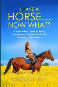 Cover image for I Have a Horse... Now What: How Grooming, Training, Riding, and Equine Competitive Activities Can Build a Lifelong Bond