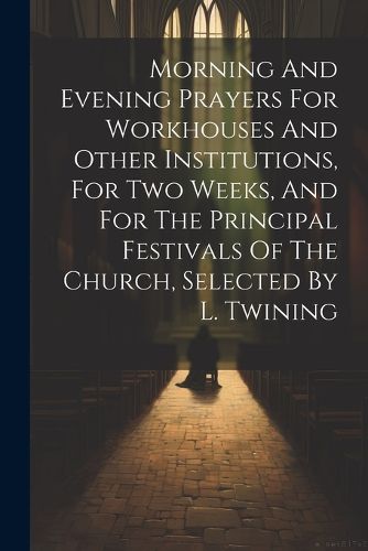 Morning And Evening Prayers For Workhouses And Other Institutions, For Two Weeks, And For The Principal Festivals Of The Church, Selected By L. Twining