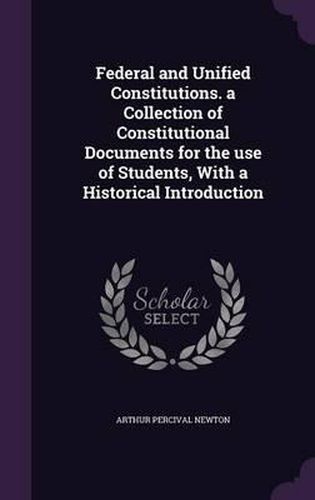 Federal and Unified Constitutions. a Collection of Constitutional Documents for the Use of Students, with a Historical Introduction