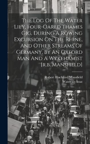 Cover image for The Log Of The Water Lily, Four-oared Thames Gig, During A Rowing Excursion On The Rhine, And Other Streams Of Germany, By An Oxford Man And A Wykehamist [r.b. Mansfield]