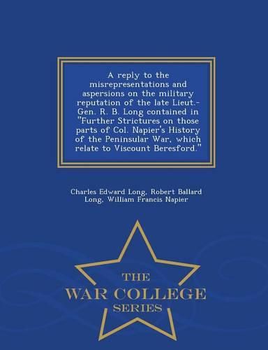 A Reply to the Misrepresentations and Aspersions on the Military Reputation of the Late Lieut.-Gen. R. B. Long Contained in Further Strictures on Those Parts of Col. Napier's History of the Peninsular War, Which Relate to Viscount Beresford. - War College S