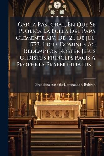 Cover image for Carta Pastoral, En Que Se Publica La Bulla del Papa Clemente XIV. DD. 21. de Jul. 1773, Incip. Dominus AC Redemptor Noster Jesus Christus Princeps Pacis a Propheta Praenuntiatus ...