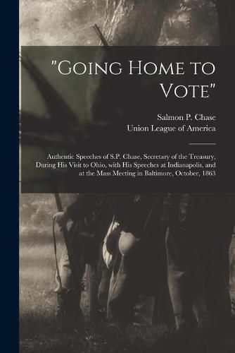 Going Home to Vote: Authentic Speeches of S.P. Chase, Secretary of the Treasury, During His Visit to Ohio, With His Speeches at Indianapolis, and at the Mass Meeting in Baltimore, October, 1863