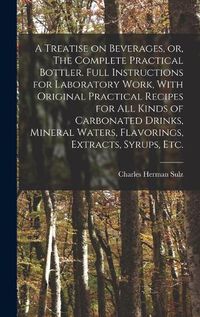 Cover image for A Treatise on Beverages, or, The Complete Practical Bottler. Full Instructions for Laboratory Work, With Original Practical Recipes for all Kinds of Carbonated Drinks, Mineral Waters, Flavorings, Extracts, Syrups, etc.