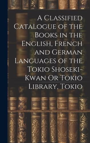 Cover image for A Classified Catalogue of the Books in the English, French and German Languages of the Tokio Shoseki-Kwan Or Tokio Library, Tokio