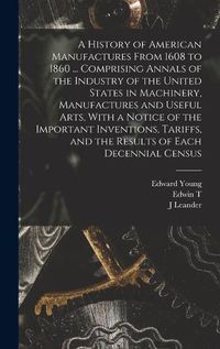Cover image for A History of American Manufactures From 1608 to 1860 ... Comprising Annals of the Industry of the United States in Machinery, Manufactures and Useful Arts, With a Notice of the Important Inventions, Tariffs, and the Results of Each Decennial Census