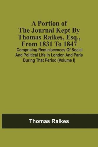 A Portion Of The Journal Kept By Thomas Raikes, Esq., From 1831 To 1847: Comprising Reminiscences Of Social And Political Life In London And Paris During That Period (Volume I)