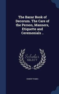 Cover image for The Bazar Book of Decorum. the Care of the Person, Manners, Etiquette and Ceremonials ..