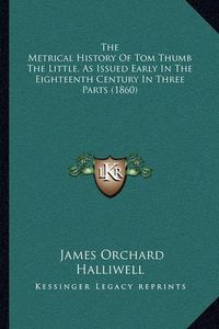 Cover image for The Metrical History of Tom Thumb the Little, as Issued Early in the Eighteenth Century in Three Parts (1860)