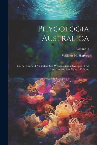 Phycologia Australica; or, A History of Australian sea Weeds ... and a Synopsis of all Known Australian Algae .. Volume; Volume 5