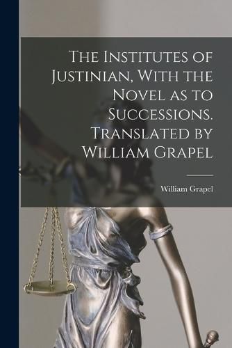 Cover image for The Institutes of Justinian, With the Novel as to Successions. Translated by William Grapel