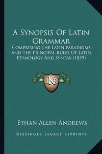 Cover image for A Synopsis of Latin Grammar: Comprising the Latin Paradigms, and the Principal Rules of Latin Etymology and Syntax (1859)