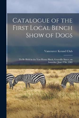 Catalogue of the First Local Bench Show of Dogs [microform]: to Be Held in the Van Horne Block, Granville Street, on Saturday, June 27th, 1903