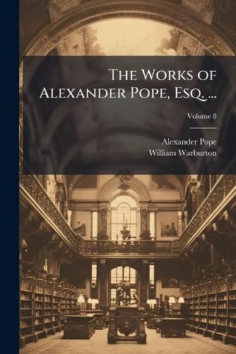 The Works of Alexander Pope, Esq. ...: With His Last Corrections, Additions, and Improvements; As They Were Delivered to the Editor a Little Before His Death: Together with the Commmentaries and Notes of R. Warbuton, Volume 8