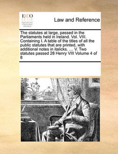 Cover image for The Statutes at Large, Passed in the Parliaments Held in Ireland. Vol. VIII. Containing I. a Table of the Titles of All the Public Statutes That Are Printed, with Additional Notes in Italicks. ... V. Two Statutes Passed 28 Henry VIII Volume 4 of 8