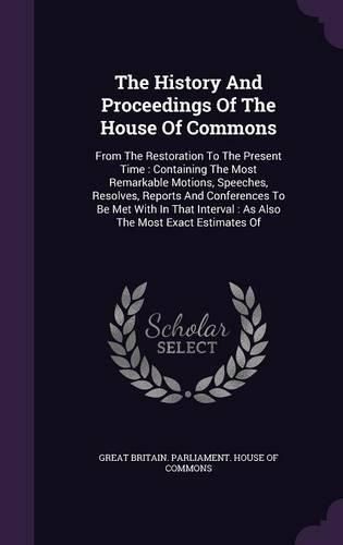 Cover image for The History and Proceedings of the House of Commons: From the Restoration to the Present Time: Containing the Most Remarkable Motions, Speeches, Resolves, Reports and Conferences to Be Met with in That Interval: As Also the Most Exact Estimates of