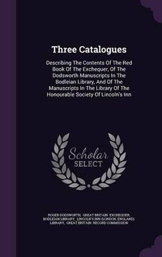 Cover image for Three Catalogues: Describing the Contents of the Red Book of the Exchequer, of the Dodsworth Manuscripts in the Bodleian Library, and of the Manuscripts in the Library of the Honourable Society of Lincoln's Inn