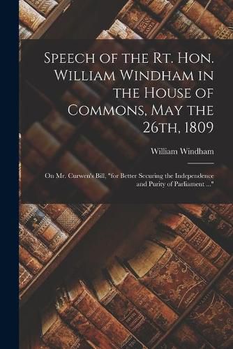 Speech of the Rt. Hon. William Windham in the House of Commons, May the 26th, 1809 [microform]: on Mr. Curwen's Bill, for Better Securing the Independence and Purity of Parliament ...