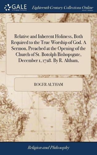 Cover image for Relative and Inherent Holiness, Both Required to the True Worship of God. A Sermon, Preached at the Opening of the Church of St. Botolph Bishopsgate, December 1, 1728. By R. Altham,