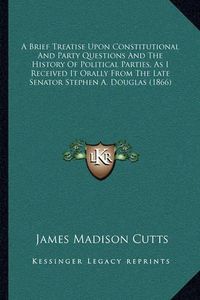 Cover image for A Brief Treatise Upon Constitutional and Party Questions and the History of Political Parties, as I Received It Orally from the Late Senator Stephen A. Douglas (1866)