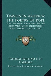 Cover image for Travels in America; The Poetry of Pope Travels in America; The Poetry of Pope: Two Lectures Delivered to the Leeds Mechanics' Institution Atwo Lectures Delivered to the Leeds Mechanics' Institution and Literary Society, 1850 ND Literary Society, 1850