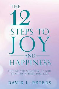 Cover image for The 12 Steps to Joy and Happiness: Finding the Kingdom of God That Lies Within Luke 17:21