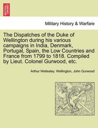 Cover image for The Dispatches of the Duke of Wellington During His Various Campaigns in India, Denmark, Portugal, Spain, the Low Countries and France from 1799 to 1818. Compiled by Lieut. Colonel Gurwood, Etc.