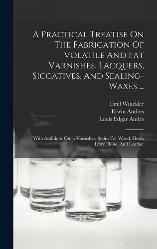 Cover image for A Practical Treatise On The Fabrication Of Volatile And Fat Varnishes, Lacquers, Siccatives, And Sealing-waxes ...