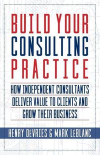 Cover image for Build Your Consulting Practice: How Independent Consultants Deliver Value to Clients and Grow Their Business