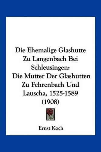 Die Ehemalige Glashutte Zu Langenbach Bei Schleusingen: Die Mutter Der Glashutten Zu Fehrenbach Und Lauscha, 1525-1589 (1908)