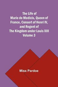 Cover image for The Life of Marie de Medicis, Queen of France, Consort of Henri IV, and Regent of the Kingdom under Louis XIII - Volume 3