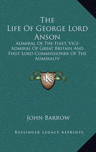 The Life of George Lord Anson: Admiral of the Fleet, Vice-Admiral of Great Britain and First Lord Commissioner of the Admiralty