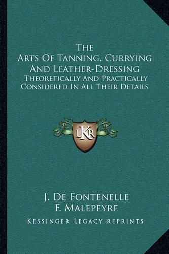 Cover image for The Arts of Tanning, Currying and Leather-Dressing: Theoretically and Practically Considered in All Their Details