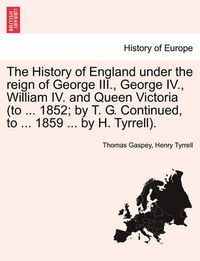 Cover image for The History of England Under the Reign of George III., George IV., William IV. and Queen Victoria (to ... 1852; By T. G. Continued, to ... 1859 ... by H. Tyrrell).