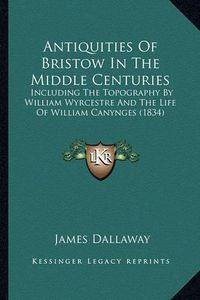 Cover image for Antiquities of Bristow in the Middle Centuries: Including the Topography by William Wyrcestre and the Life of William Canynges (1834)