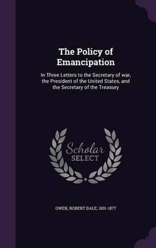 The Policy of Emancipation: In Three Letters to the Secretary of War, the President of the United States, and the Secretary of the Treasury