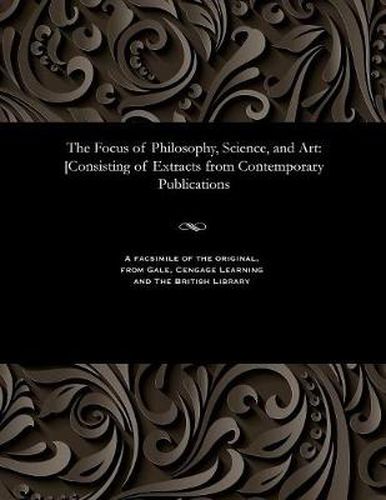 Cover image for The Focus of Philosophy, Science, and Art: [consisting of Extracts from Contemporary Publications