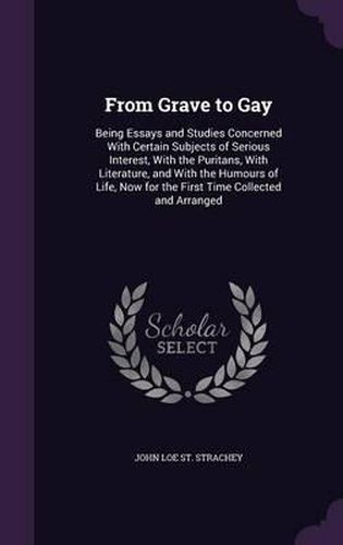 From Grave to Gay: Being Essays and Studies Concerned with Certain Subjects of Serious Interest, with the Puritans, with Literature, and with the Humours of Life, Now for the First Time Collected and Arranged