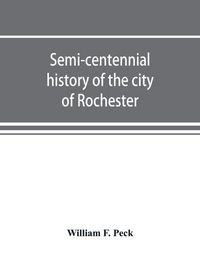 Cover image for Semi-centennial history of the city of Rochester: with illustrations and biographical sketches of some of its prominent men and pioneers