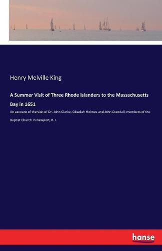 A Summer Visit of Three Rhode Islanders to the Massachusetts Bay in 1651: An account of the visit of Dr. John Clarke, Obadiah Holmes and John Crandall, members of the Baptist Church in Newport, R. I.