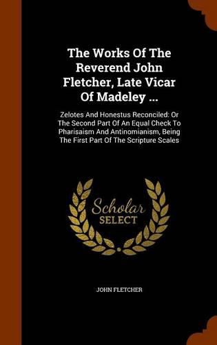 The Works of the Reverend John Fletcher, Late Vicar of Madeley ...: Zelotes and Honestus Reconciled: Or the Second Part of an Equal Check to Pharisaism and Antinomianism, Being the First Part of the Scripture Scales