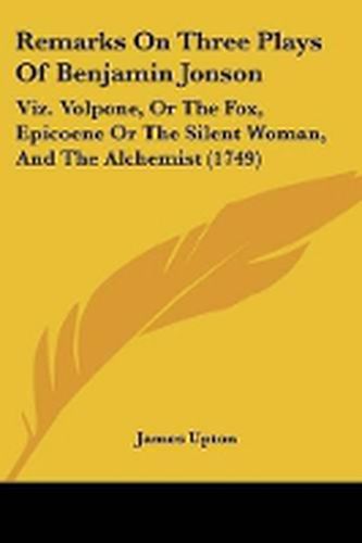 Cover image for Remarks On Three Plays Of Benjamin Jonson: Viz. Volpone, Or The Fox, Epicoene Or The Silent Woman, And The Alchemist (1749)