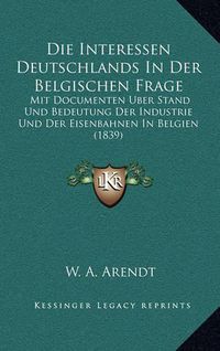 Cover image for Die Interessen Deutschlands in Der Belgischen Frage: Mit Documenten Uber Stand Und Bedeutung Der Industrie Und Der Eisenbahnen in Belgien (1839)